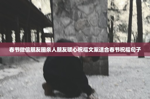 春节微信朋友圈亲人朋友暖心祝福文案适合春节祝福句子