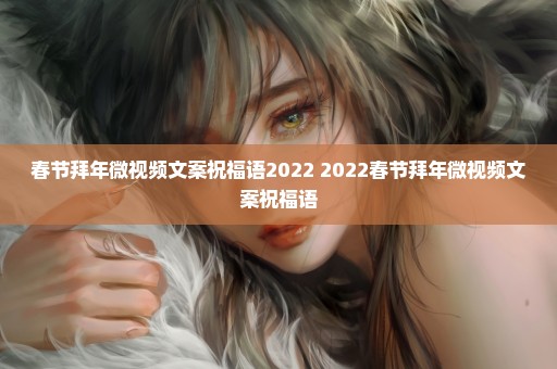 春节拜年微视频文案祝福语2022 2022春节拜年微视频文案祝福语