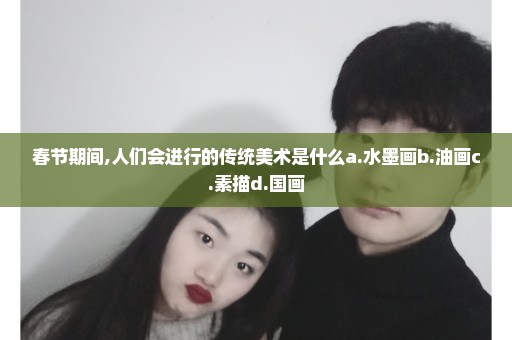 春节期间,人们会进行的传统美术是什么a.水墨画b.油画c.素描d.国画