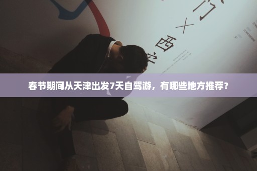 春节期间从天津出发7天自驾游，有哪些地方推荐？