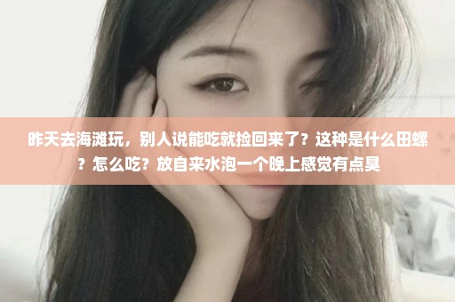 昨天去海滩玩，别人说能吃就捡回来了？这种是什么田螺？怎么吃？放自来水泡一个晚上感觉有点臭