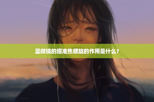 显微镜的细准焦螺旋的作用是什么？