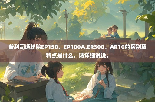 普利司通轮胎EP150，EP100A,ER300，AR10的区别及特点是什么，请详细说说。
