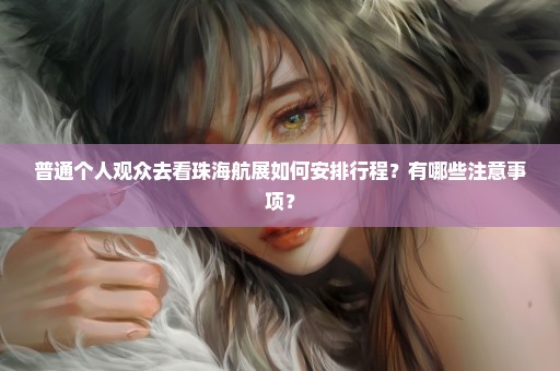 普通个人观众去看珠海航展如何安排行程？有哪些注意事项？