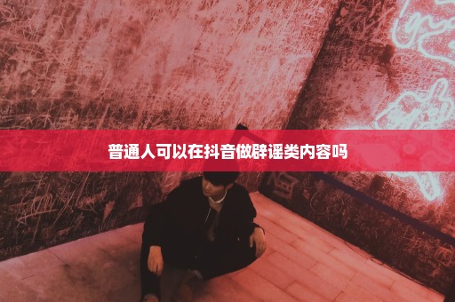 普通人可以在抖音做辟谣类内容吗