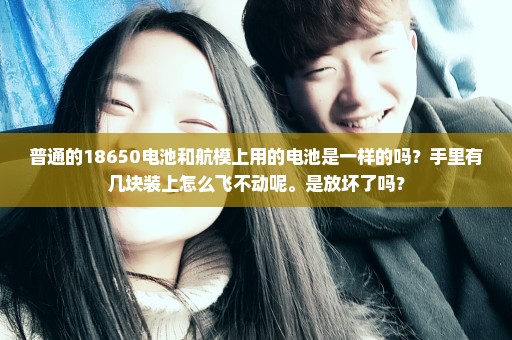 普通的18650电池和航模上用的电池是一样的吗？手里有几块装上怎么飞不动呢。是放坏了吗？