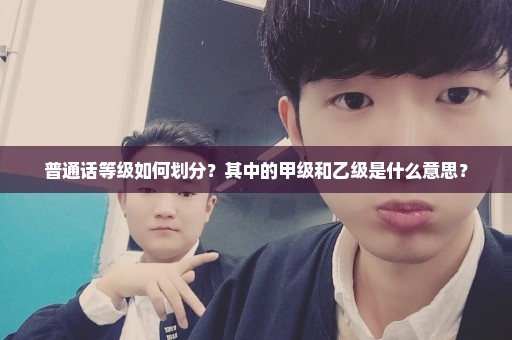 普通话等级如何划分？其中的甲级和乙级是什么意思？