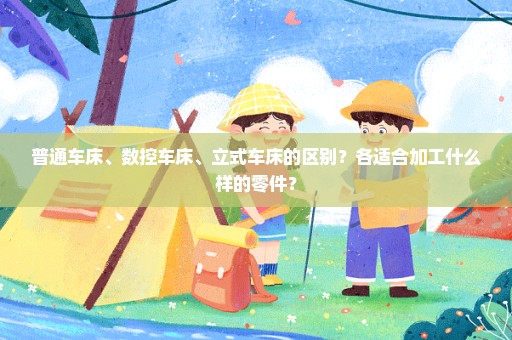 普通车床、数控车床、立式车床的区别？各适合加工什么样的零件？