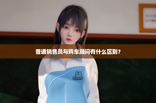 普通销售员与购车顾问有什么区别？