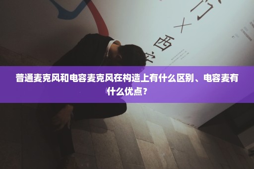 普通麦克风和电容麦克风在构造上有什么区别、电容麦有什么优点？