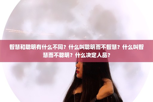 智慧和聪明有什么不同？什么叫聪明而不智慧？什么叫智慧而不聪明？什么决定人品？