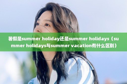 暑假是summer holiday还是summer holidays（summer holidays与summer vacation有什么区别）