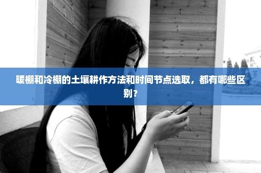 暖棚和冷棚的土壤耕作方法和时间节点选取，都有哪些区别？