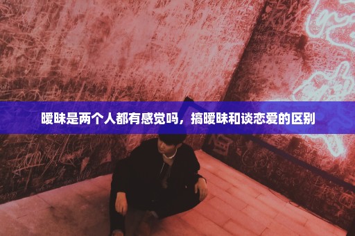 暧昧是两个人都有感觉吗，搞暧昧和谈恋爱的区别