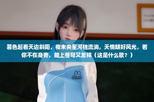 暮色起看天边斜阳，夜未央星河独流淌，天情朗好风光，若你不在身旁，能上苍穹又怎样（这是什么歌？）