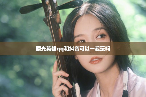 曙光英雄qq和抖音可以一起玩吗