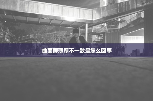 曲面屏薄厚不一致是怎么回事