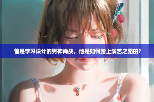 曾是学习设计的男神肖战，他是如何踏上演艺之路的?