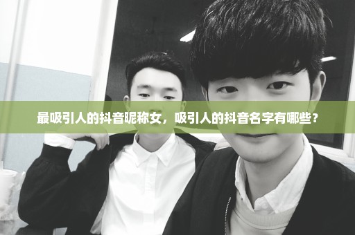 最吸引人的抖音昵称女，吸引人的抖音名字有哪些？