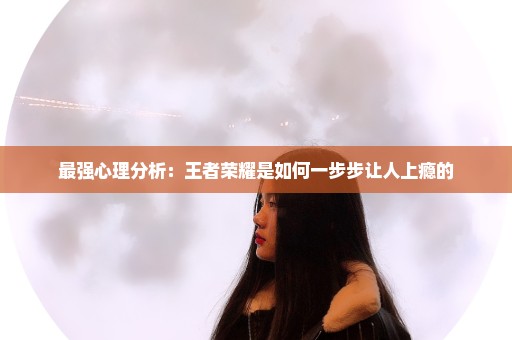 最强心理分析：王者荣耀是如何一步步让人上瘾的