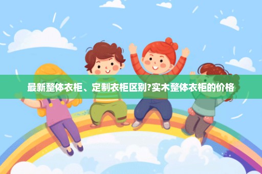最新整体衣柜、定制衣柜区别?实木整体衣柜的价格