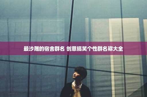 最沙雕的宿舍群名 创意搞笑个性群名称大全