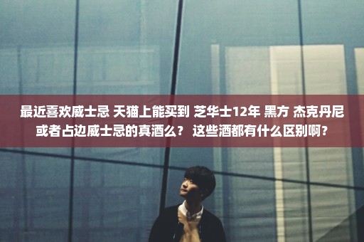 最近喜欢威士忌 天猫上能买到 芝华士12年 黑方 杰克丹尼或者占边威士忌的真酒么？ 这些酒都有什么区别啊？