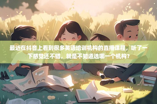 最近在抖音上看到很多英语培训机构的直播课程，听了一下感觉还不错，就是不知道选哪一个机构？