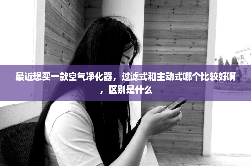 最近想买一款空气净化器，过滤式和主动式哪个比较好啊，区别是什么