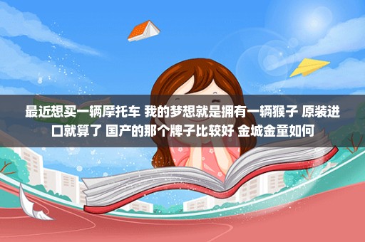 最近想买一辆摩托车 我的梦想就是拥有一辆猴子 原装进口就算了 国产的那个牌子比较好 金城金童如何