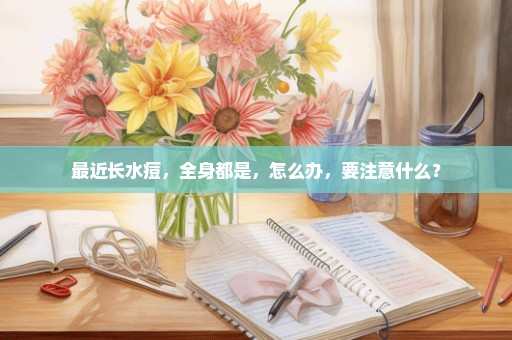 最近长水痘，全身都是，怎么办，要注意什么？