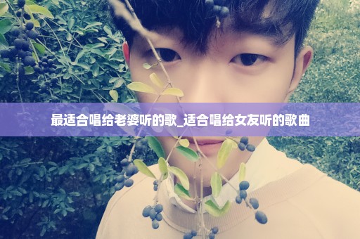 最适合唱给老婆听的歌_适合唱给女友听的歌曲