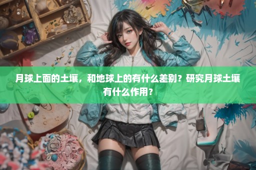月球上面的土壤，和地球上的有什么差别？研究月球土壤有什么作用？