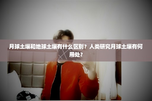 月球土壤和地球土壤有什么区别？人类研究月球土壤有何用处？