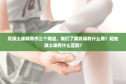 月球土壤将用作三个用途，我们了解月壤有什么用？和地球土壤有什么区别？