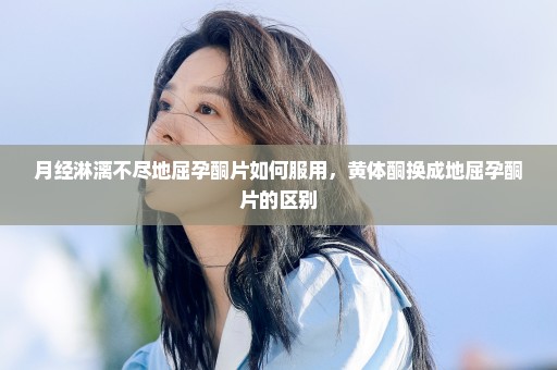 月经淋漓不尽地屈孕酮片如何服用，黄体酮换成地屈孕酮片的区别