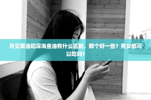 月见草油和深海鱼油有什么区别，那个好一些？男女都可以吃吗？