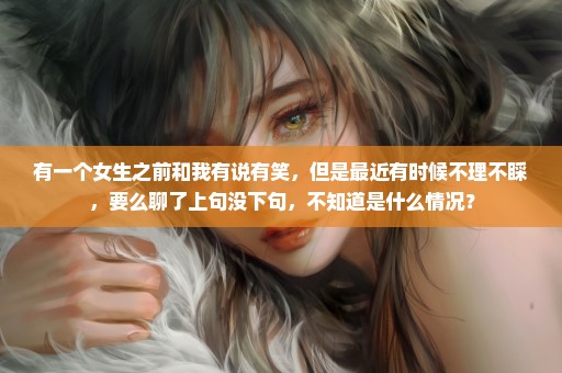 有一个女生之前和我有说有笑，但是最近有时候不理不睬，要么聊了上句没下句，不知道是什么情况？