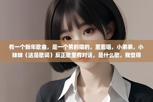 有一个新年歌曲，是一个男的唱的，里面唱，小弟弟，小妹妹（这是歌词）反正歌里有对话，是什么歌，我觉得