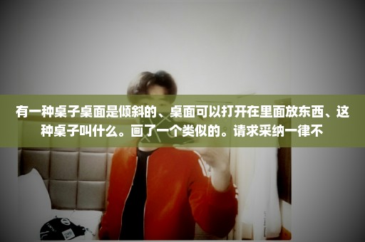有一种桌子桌面是倾斜的、桌面可以打开在里面放东西、这种桌子叫什么。画了一个类似的。请求采纳一律不