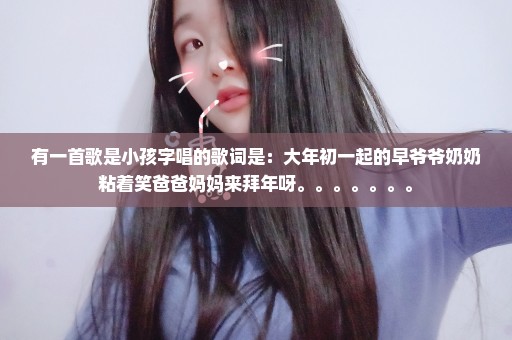有一首歌是小孩字唱的歌词是：大年初一起的早爷爷奶奶粘着笑爸爸妈妈来拜年呀。。。。。。。