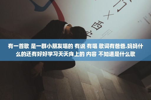 有一首歌 是一群小朋友唱的 有说 有唱 歌词有爸爸.妈妈什么的还有好好学习天天向上的 内容 不知道是什么歌