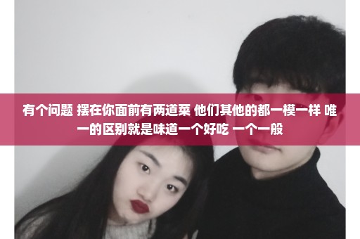 有个问题 摆在你面前有两道菜 他们其他的都一模一样 唯一的区别就是味道一个好吃 一个一般