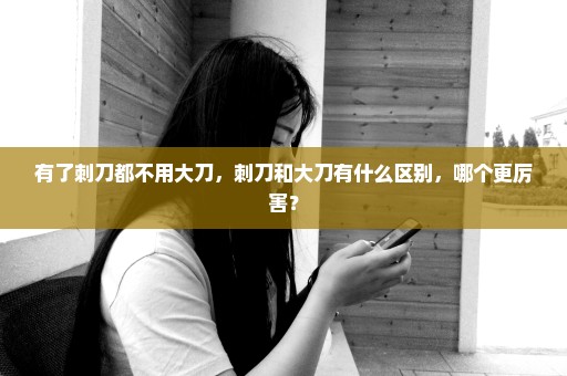 有了刺刀都不用大刀，刺刀和大刀有什么区别，哪个更厉害？