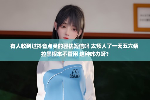 有人收到过抖音点赞的骚扰短信吗 太烦人了一天五六条 拉黑根本不管用 这种咋办呀？