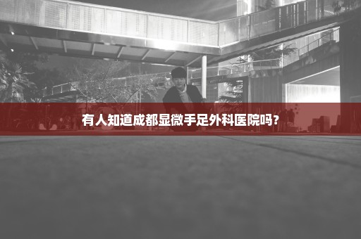 有人知道成都显微手足外科医院吗？