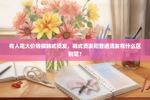 有人花大价钱做韩式烫发，韩式烫发和普通烫发有什么区别呢？