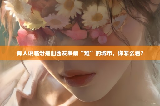 有人说临汾是山西发展最“难”的城市，你怎么看？
