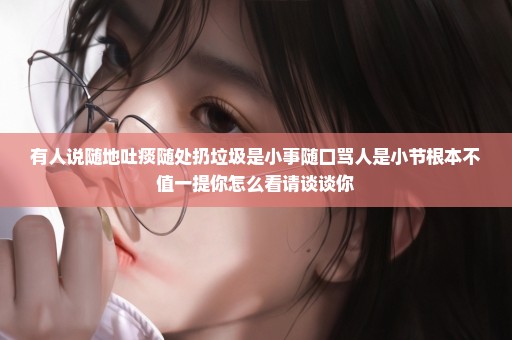 有人说随地吐痰随处扔垃圾是小事随口骂人是小节根本不值一提你怎么看请谈谈你