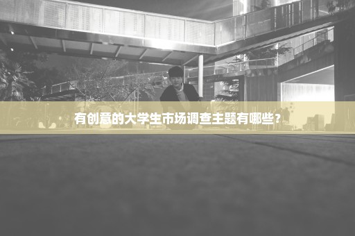 有创意的大学生市场调查主题有哪些？